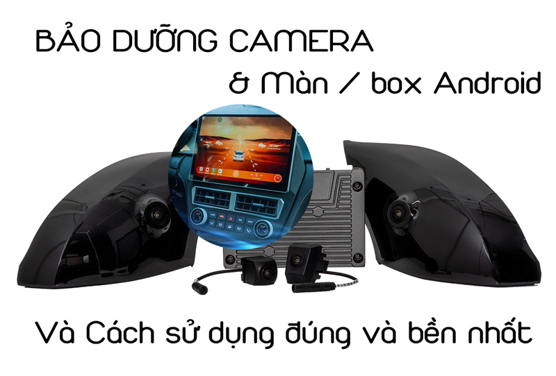 bảo dưỡng camera màn android android box bền nhất và cách sử dụng đúng